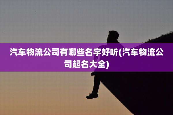 汽车物流公司有哪些名字好听(汽车物流公司起名大全)
