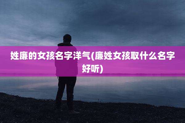 姓廉的女孩名字洋气(廉姓女孩取什么名字好听)
