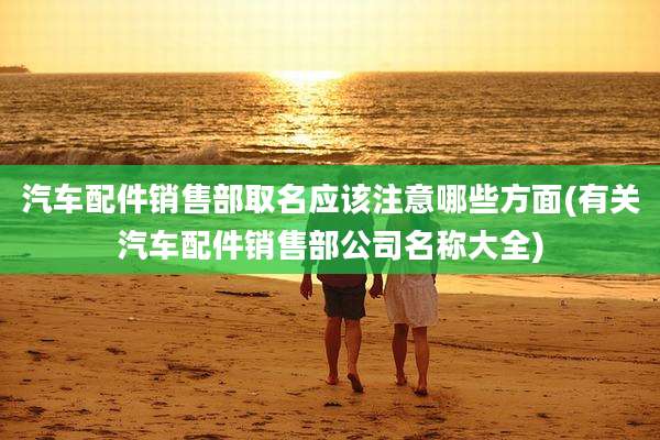 汽车配件销售部取名应该注意哪些方面(有关汽车配件销售部公司名称大全)