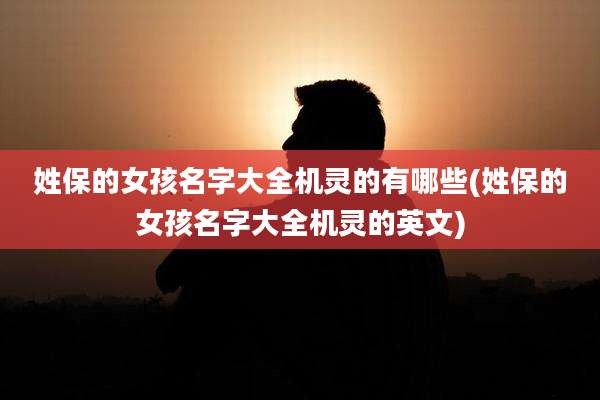 姓保的女孩名字大全机灵的有哪些(姓保的女孩名字大全机灵的英文)
