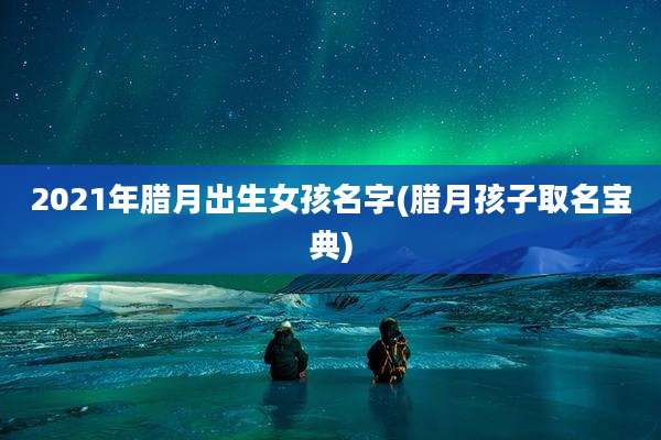 2021年腊月出生女孩名字(腊月孩子取名宝典)