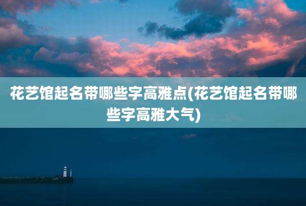 花艺馆起名带哪些字高雅点(花艺馆起名带哪些字高雅大气)