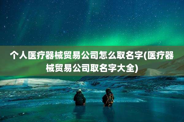 个人医疗器械贸易公司怎么取名字(医疗器械贸易公司取名字大全)