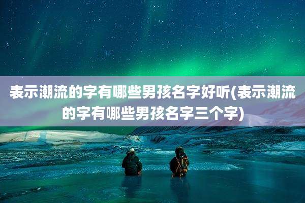 表示潮流的字有哪些男孩名字好听(表示潮流的字有哪些男孩名字三个字)