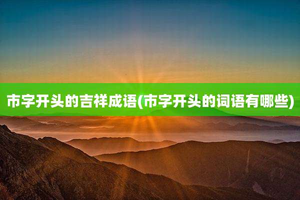 市字开头的吉祥成语(市字开头的词语有哪些)
