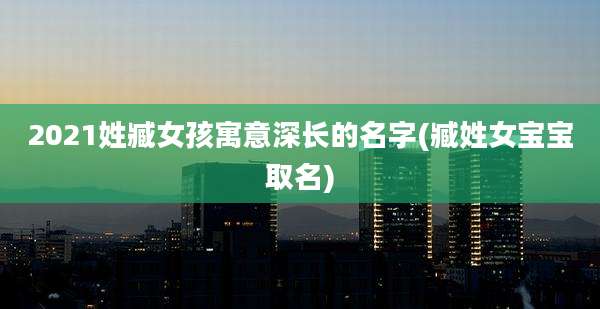 2021姓臧女孩寓意深长的名字(臧姓女宝宝取名)