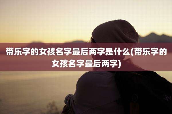 带乐字的女孩名字最后两字是什么(带乐字的女孩名字最后两字)