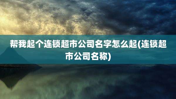 帮我起个连锁超市公司名字怎么起(连锁超市公司名称)