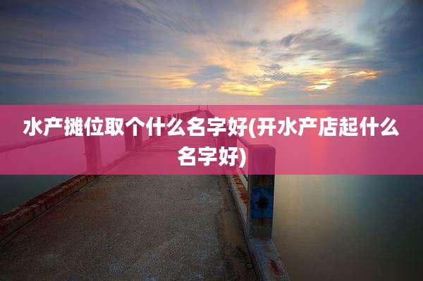 水产摊位取个什么名字好(开水产店起什么名字好)