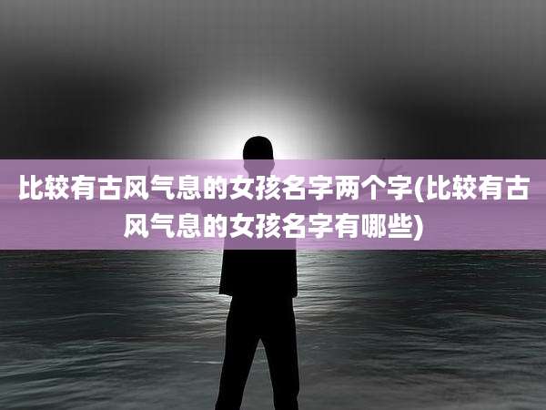 比较有古风气息的女孩名字两个字(比较有古风气息的女孩名字有哪些)