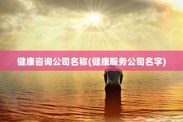 健康咨询公司名称(健康服务公司名字)