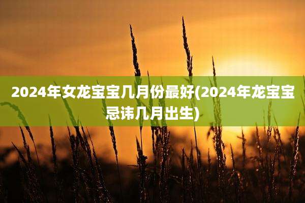 2024年女龙宝宝几月份最好(2024年龙宝宝忌讳几月出生)