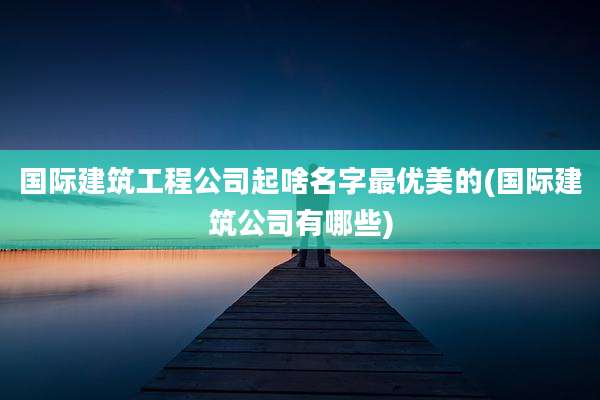 国际建筑工程公司起啥名字最优美的(国际建筑公司有哪些)