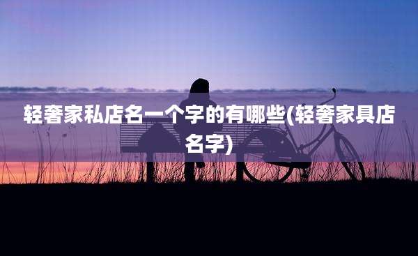 轻奢家私店名一个字的有哪些(轻奢家具店名字)