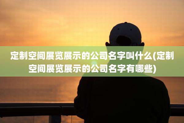定制空间展览展示的公司名字叫什么(定制空间展览展示的公司名字有哪些)