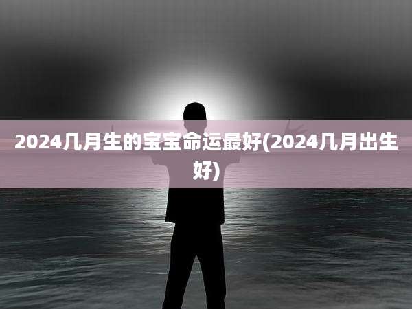 2024几月生的宝宝命运最好(2024几月出生好)
