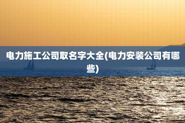 电力施工公司取名字大全(电力安装公司有哪些)
