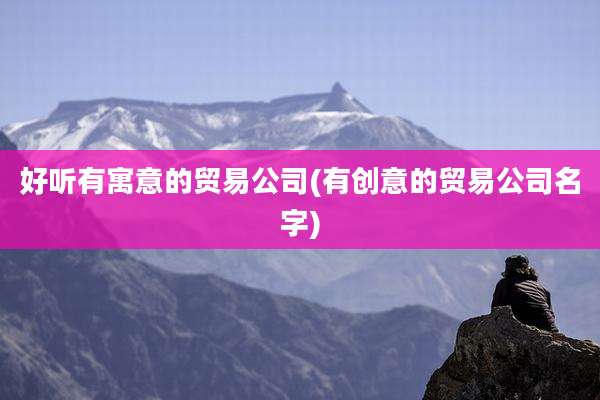 好听有寓意的贸易公司(有创意的贸易公司名字)