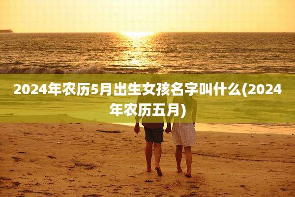 2024年农历5月出生女孩名字叫什么(2024年农历五月)