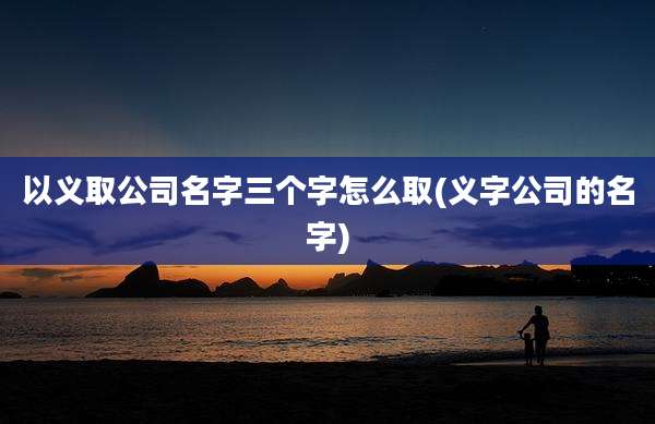 以义取公司名字三个字怎么取(义字公司的名字)