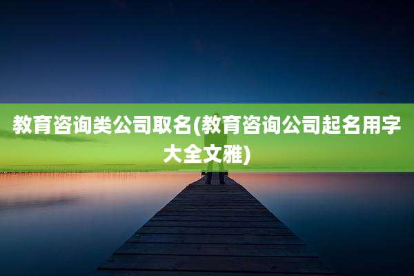 教育咨询类公司取名(教育咨询公司起名用字大全文雅)