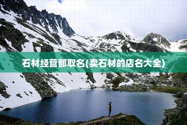石材经营部取名(卖石材的店名大全)