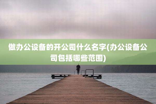 做办公设备的开公司什么名字(办公设备公司包括哪些范围)