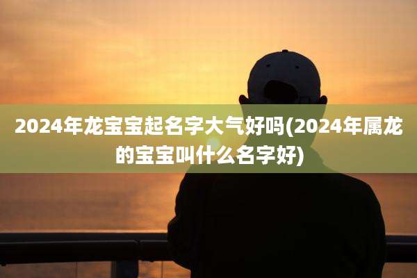 2024年龙宝宝起名字大气好吗(2024年属龙的宝宝叫什么名字好)