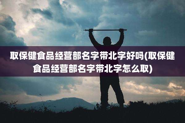 取保健食品经营部名字带北字好吗(取保健食品经营部名字带北字怎么取)