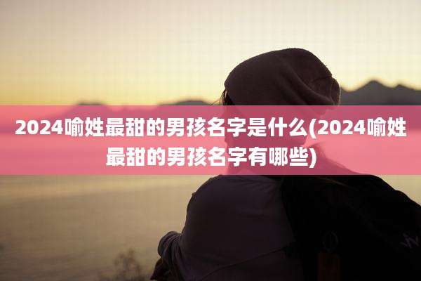 2024喻姓最甜的男孩名字是什么(2024喻姓最甜的男孩名字有哪些)