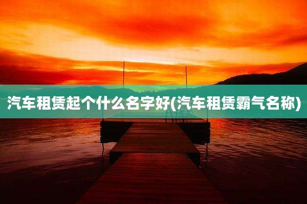 汽车租赁起个什么名字好(汽车租赁霸气名称)