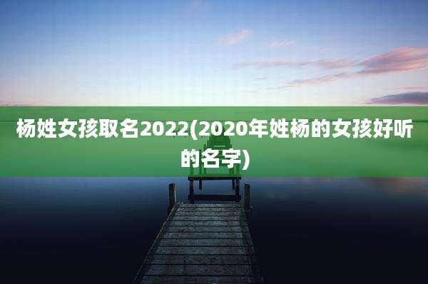 杨姓女孩取名2022(2020年姓杨的女孩好听的名字)