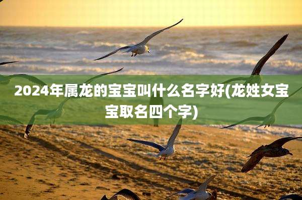 2024年属龙的宝宝叫什么名字好(龙姓女宝宝取名四个字)