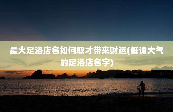 最火足浴店名如何取才带来财运(低调大气的足浴店名字)