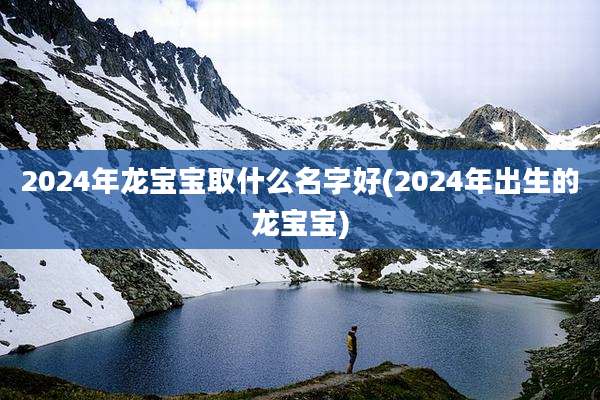 2024年龙宝宝取什么名字好(2024年出生的龙宝宝)