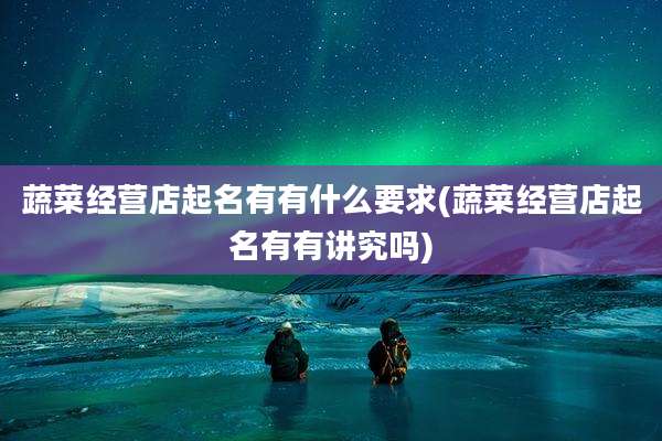 蔬菜经营店起名有有什么要求(蔬菜经营店起名有有讲究吗)