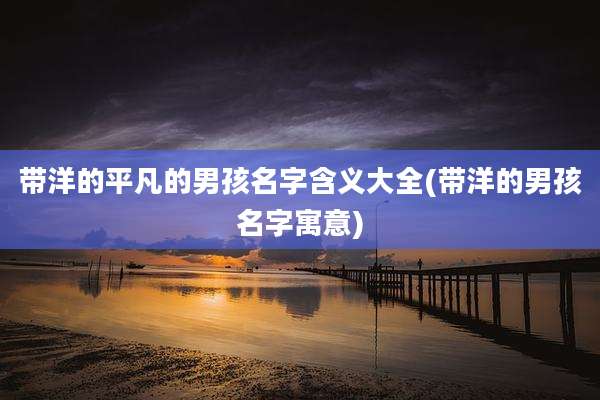 带洋的平凡的男孩名字含义大全(带洋的男孩名字寓意)