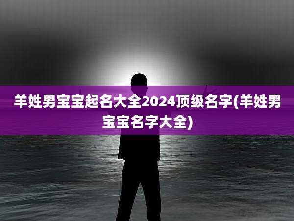 羊姓男宝宝起名大全2024顶级名字(羊姓男宝宝名字大全)