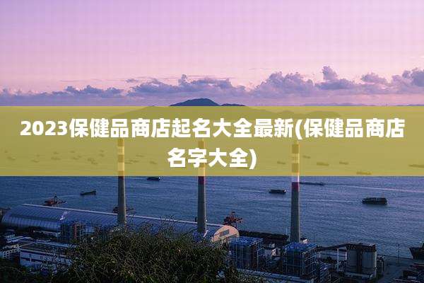 2023保健品商店起名大全最新(保健品商店名字大全)