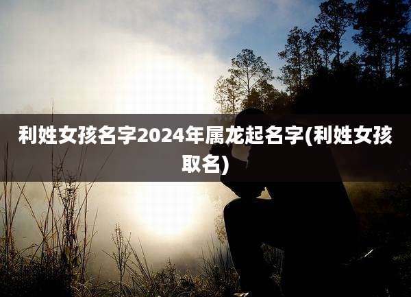 利姓女孩名字2024年属龙起名字(利姓女孩取名)