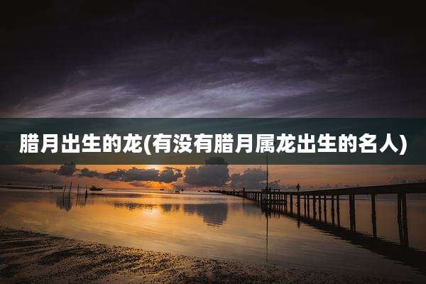 腊月出生的龙(有没有腊月属龙出生的名人)
