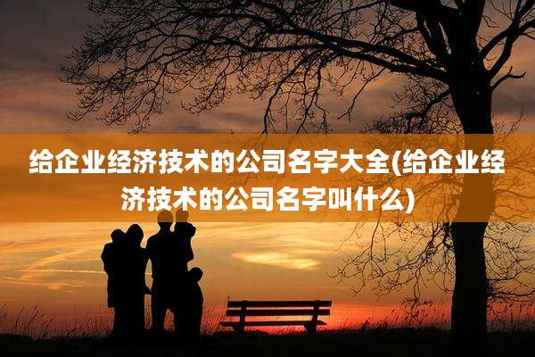 给企业经济技术的公司名字大全(给企业经济技术的公司名字叫什么)