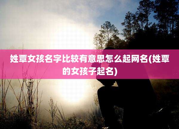 姓覃女孩名字比较有意思怎么起网名(姓覃的女孩子起名)