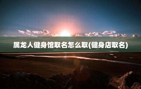 属龙人健身馆取名怎么取(健身店取名)