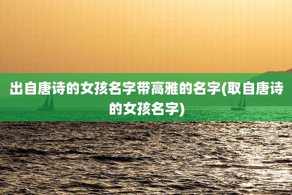 出自唐诗的女孩名字带高雅的名字(取自唐诗的女孩名字)