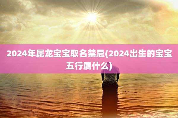 2024年属龙宝宝取名禁忌(2024出生的宝宝五行属什么)