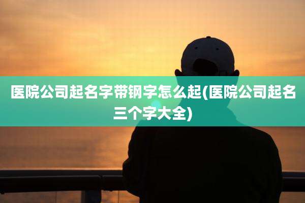医院公司起名字带钢字怎么起(医院公司起名三个字大全)