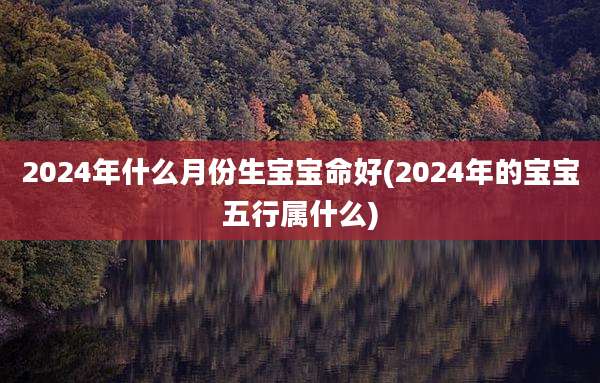 2024年什么月份生宝宝命好(2024年的宝宝五行属什么)