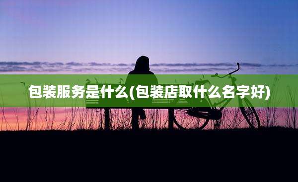 包装服务是什么(包装店取什么名字好)