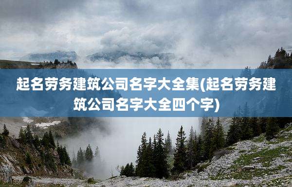 起名劳务建筑公司名字大全集(起名劳务建筑公司名字大全四个字)
